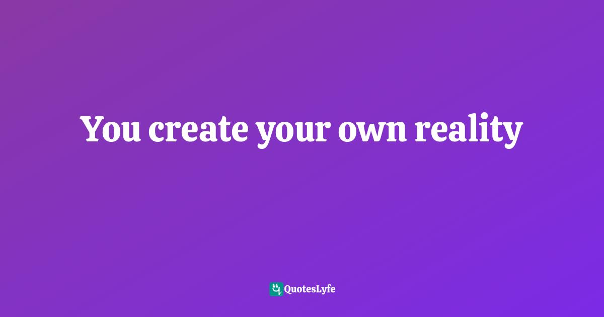 You create your own reality