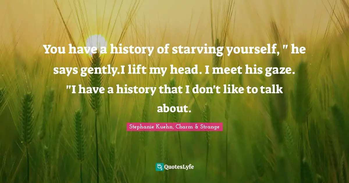 You have a history of starving yourself, " he says gently.I lift my head. I meet his gaze. "I have a history that I don't like to talk about.