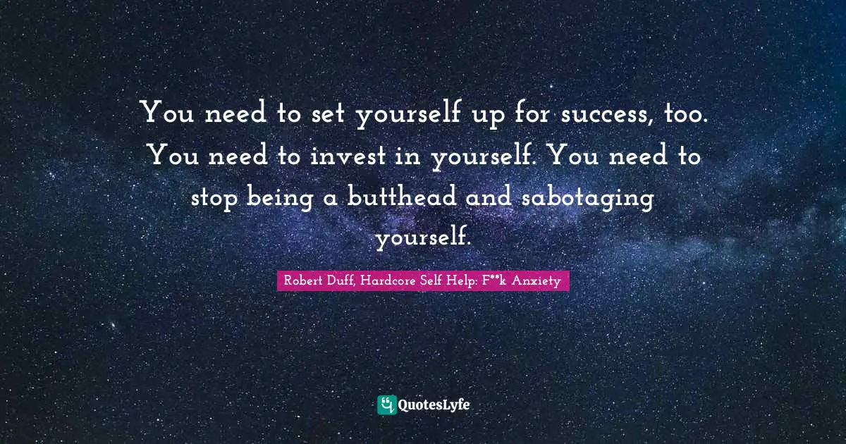 You need to set yourself up for success, too. You need to invest in yourself. You need to stop being a butthead and sabotaging yourself.