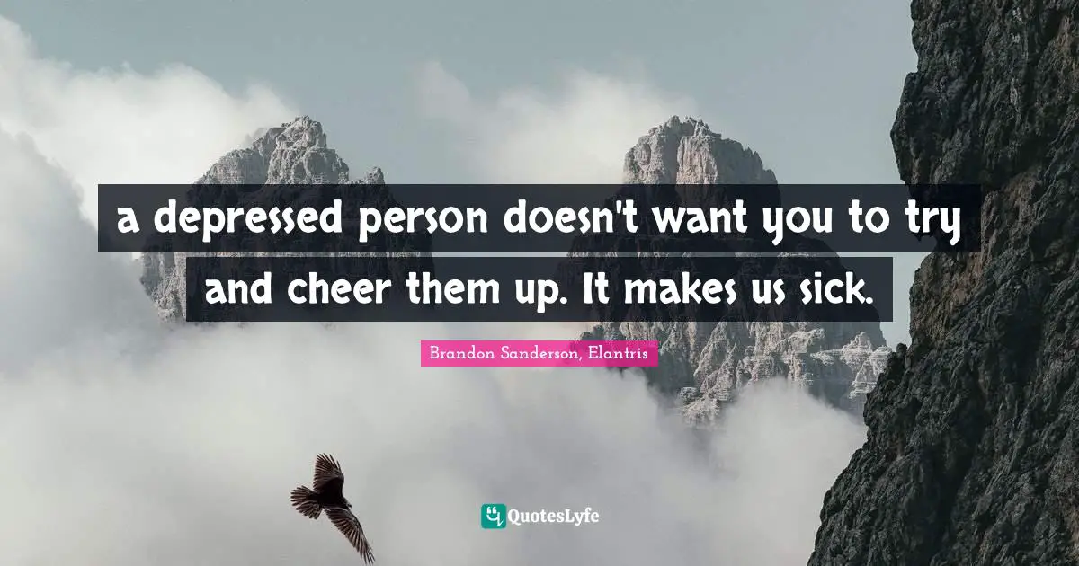 a depressed person doesn't want you to try and cheer them up. It makes us sick.