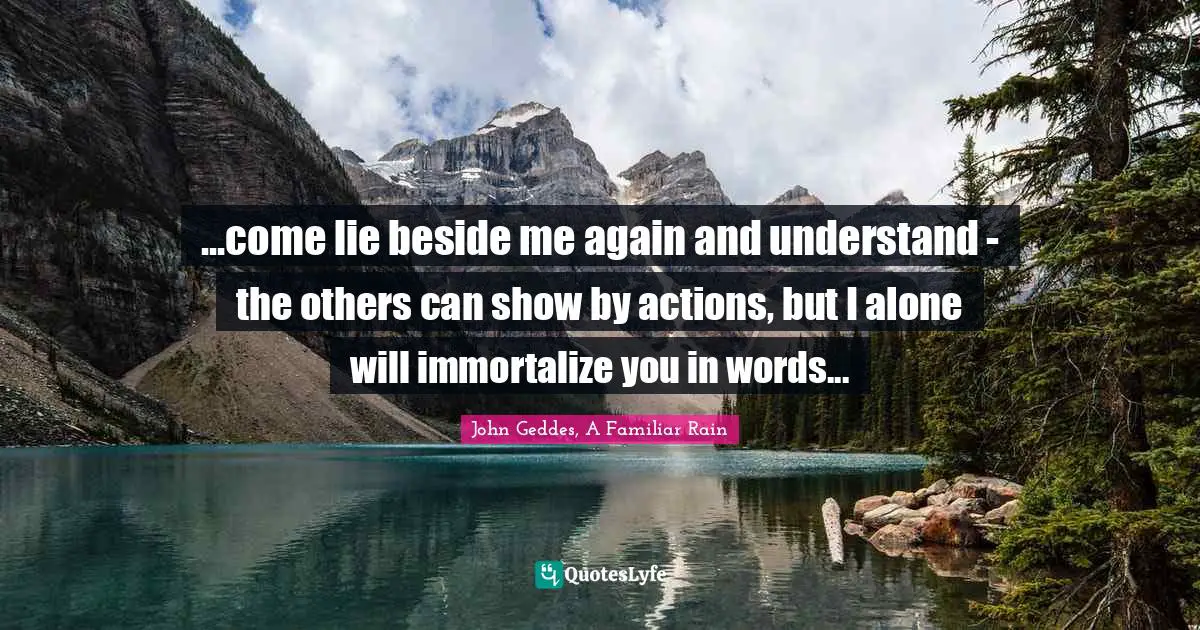 ...come lie beside me again and understand - the others can show by actions, but I alone will immortalize you in words...