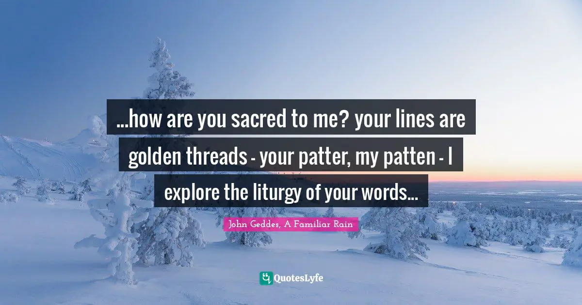 John Geddes, A Familiar Rain Quotes: ...how are you sacred to me? your lines are golden threads - your patter, my patten - I explore the liturgy of your words...