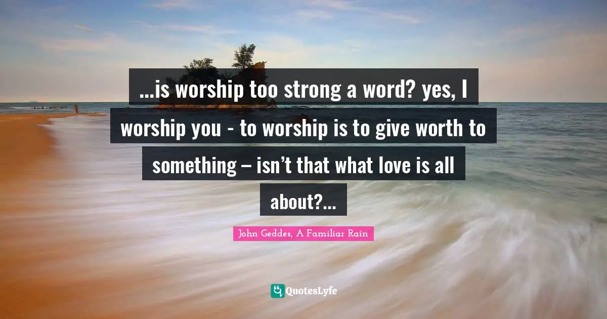 ...is worship too strong a word? yes, I worship you - to worship is to give worth to something – isn’t that what love is all about?...