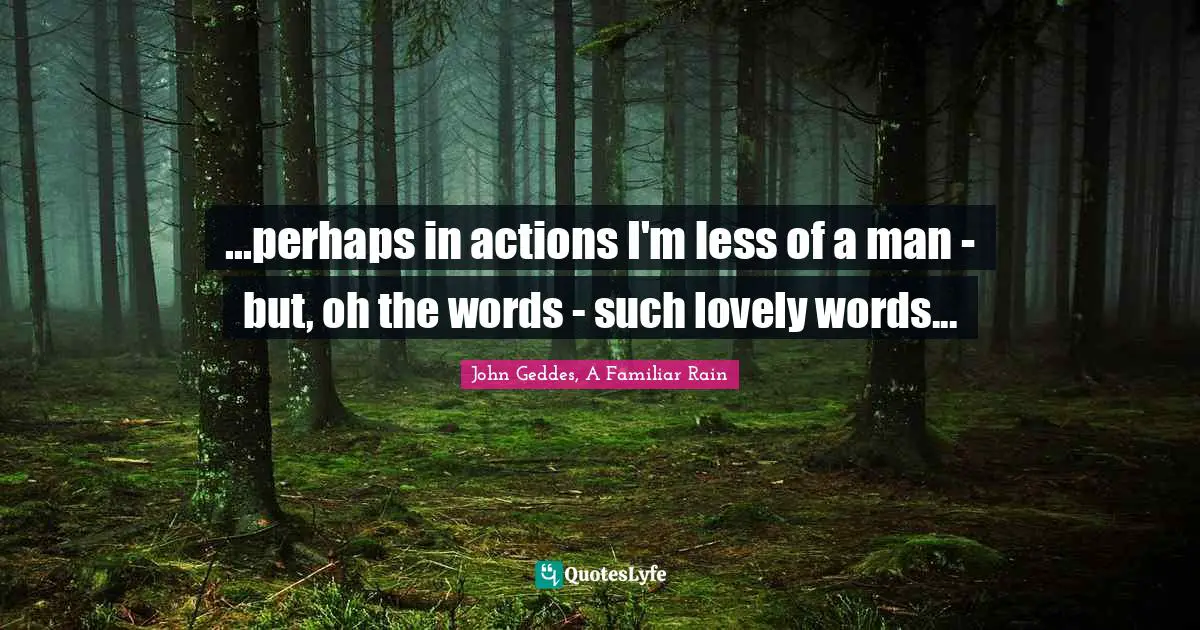 ...perhaps in actions I'm less of a man - but, oh the words - such lovely words...