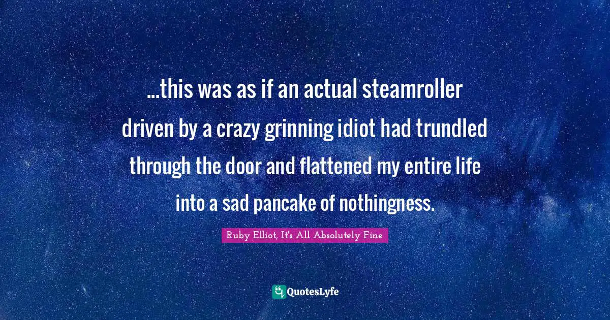 ...this was as if an actual steamroller driven by a crazy grinning idiot had trundled through the door and flattened my entire life into a sad pancake of nothingness.