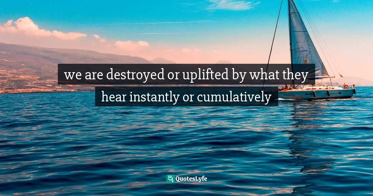 we are destroyed or uplifted by what they hear instantly or cumulatively