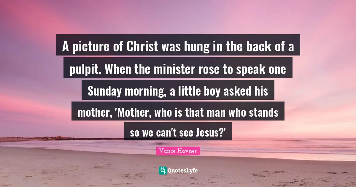 A picture of Christ was hung in the back of a pulpit. When the minister rose to speak one Sunday morning, a little boy asked his mother, 'Mother, who is that man who stands so we can't see Jesus?'