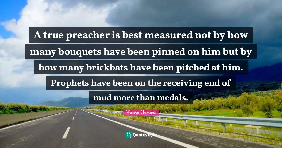 A true preacher is best measured not by how many bouquets have been pinned on him but by how many brickbats have been pitched at him. Prophets have been on the receiving end of mud more than medals.