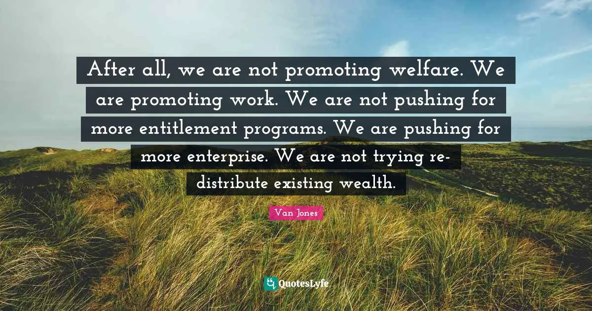 After all, we are not promoting welfare. We are promoting work. We are not pushing for more entitlement programs. We are pushing for more enterprise. We are not trying re-distribute existing wealth.