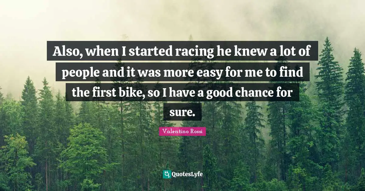 Valentino Rossi Quotes: "Also, when I started racing he knew a lot of people and it was more easy for me to find the first bike, so I have a good chance for sure."