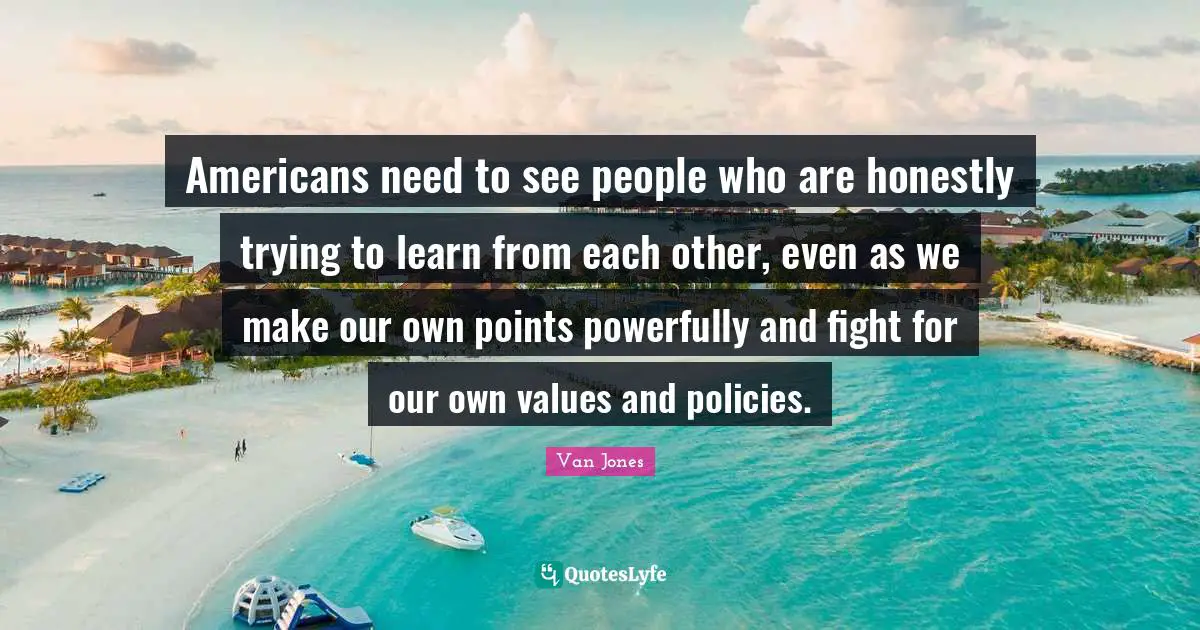 Americans need to see people who are honestly trying to learn from each other, even as we make our own points powerfully and fight for our own values and policies.