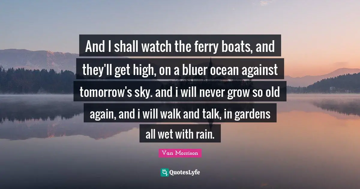 And I shall watch the ferry boats, and they'll get high, on a bluer ocean against tomorrow's sky. and i will never grow so old again, and i will walk and talk, in gardens all wet with rain.