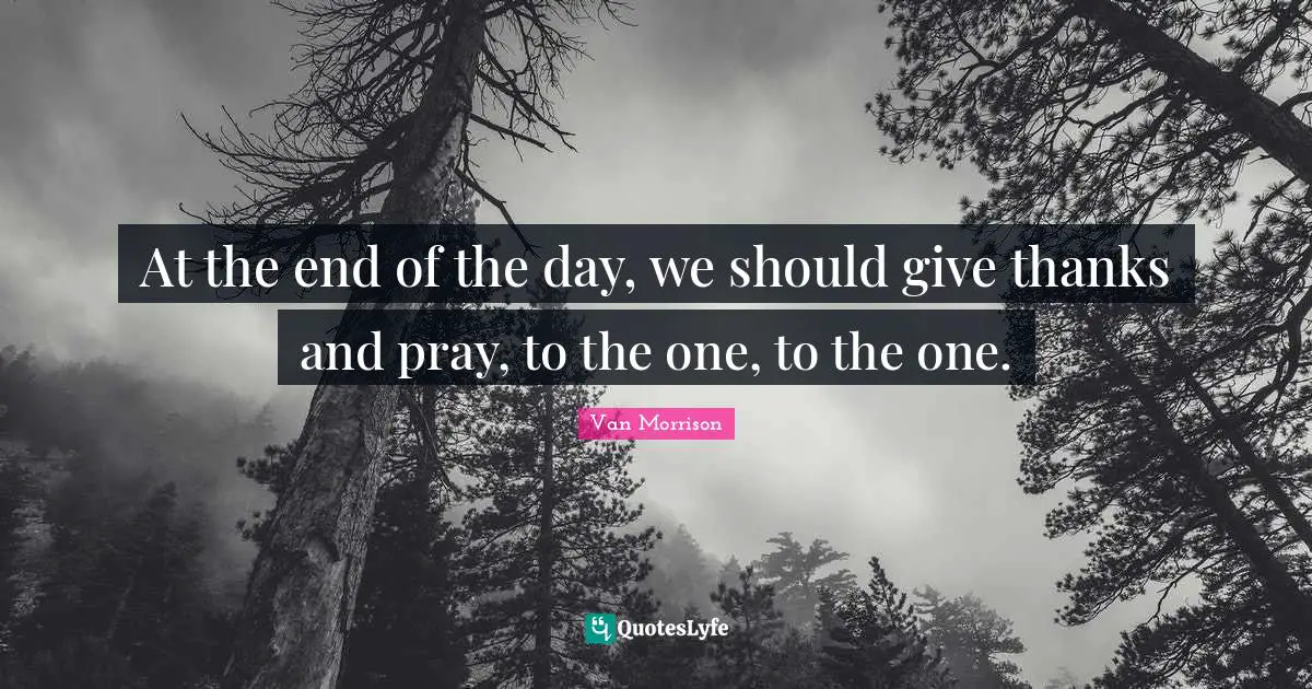 At the end of the day, we should give thanks and pray, to the one, to the one.
