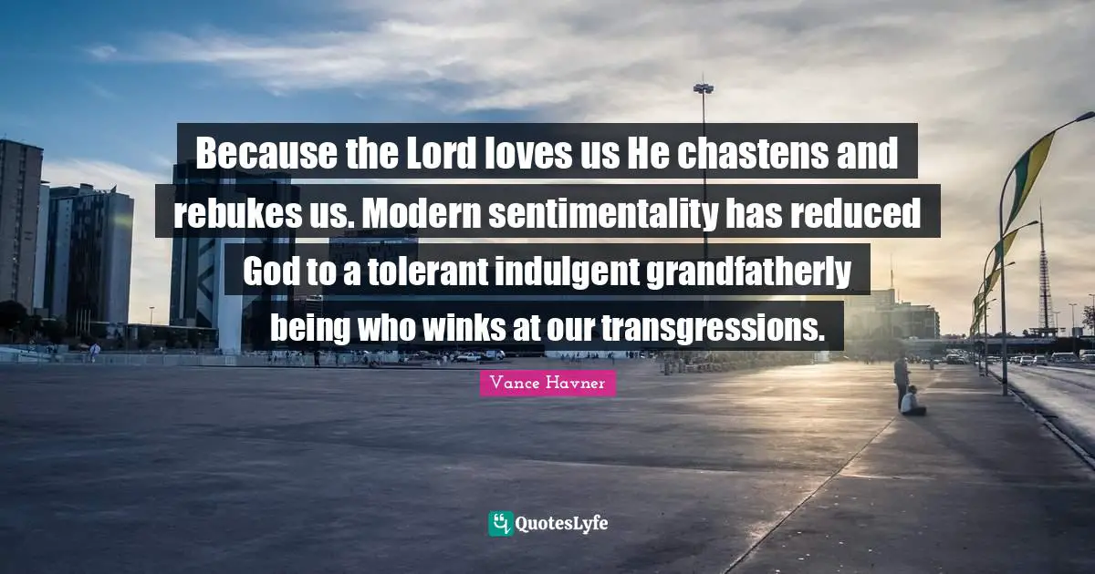 Because the Lord loves us He chastens and rebukes us. Modern sentimentality has reduced God to a tolerant indulgent grandfatherly being who winks at our transgressions.