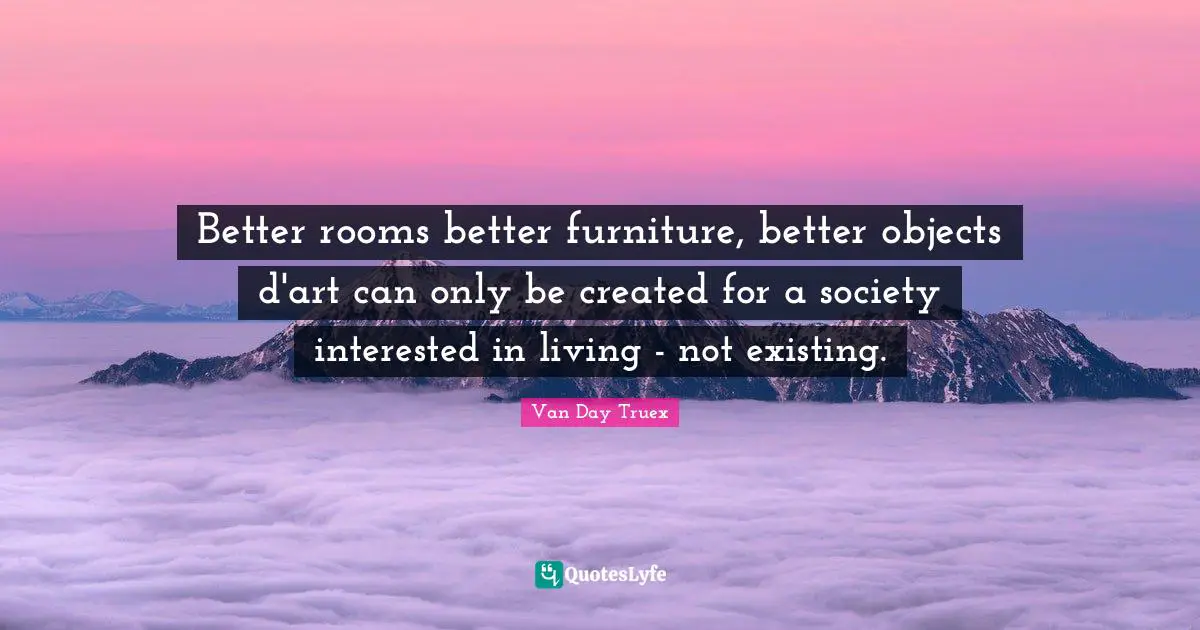 Van Day Truex Quotes: "Better rooms better furniture, better objects d'art can only be created for a society interested in living - not existing."