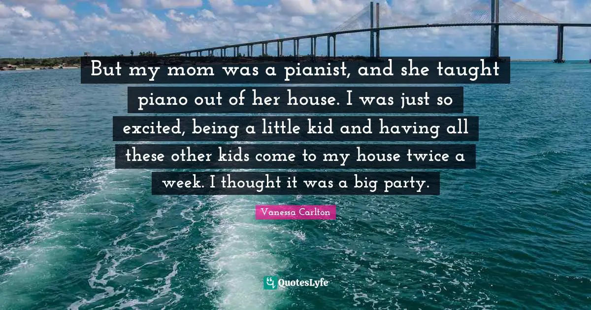 But my mom was a pianist, and she taught piano out of her house. I was just so excited, being a little kid and having all these other kids come to my house twice a week. I thought it was a big party.