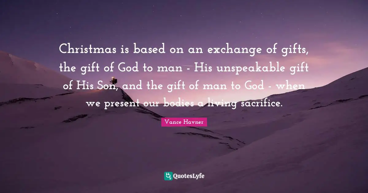 Christmas is based on an exchange of gifts, the gift of God to man - His unspeakable gift of His Son, and the gift of man to God - when we present our bodies a living sacrifice.
