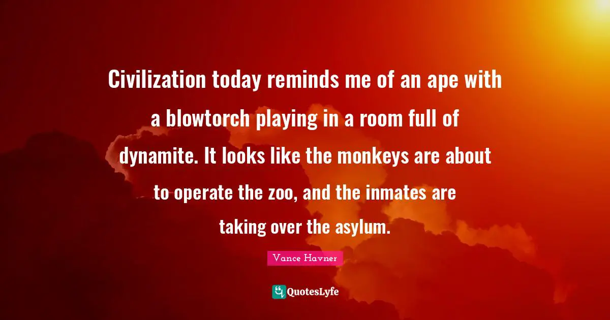 Civilization today reminds me of an ape with a blowtorch playing in a room full of dynamite. It looks like the monkeys are about to operate the zoo, and the inmates are taking over the asylum.