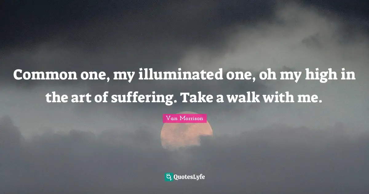 Common one, my illuminated one, oh my high in the art of suffering. Take a walk with me.