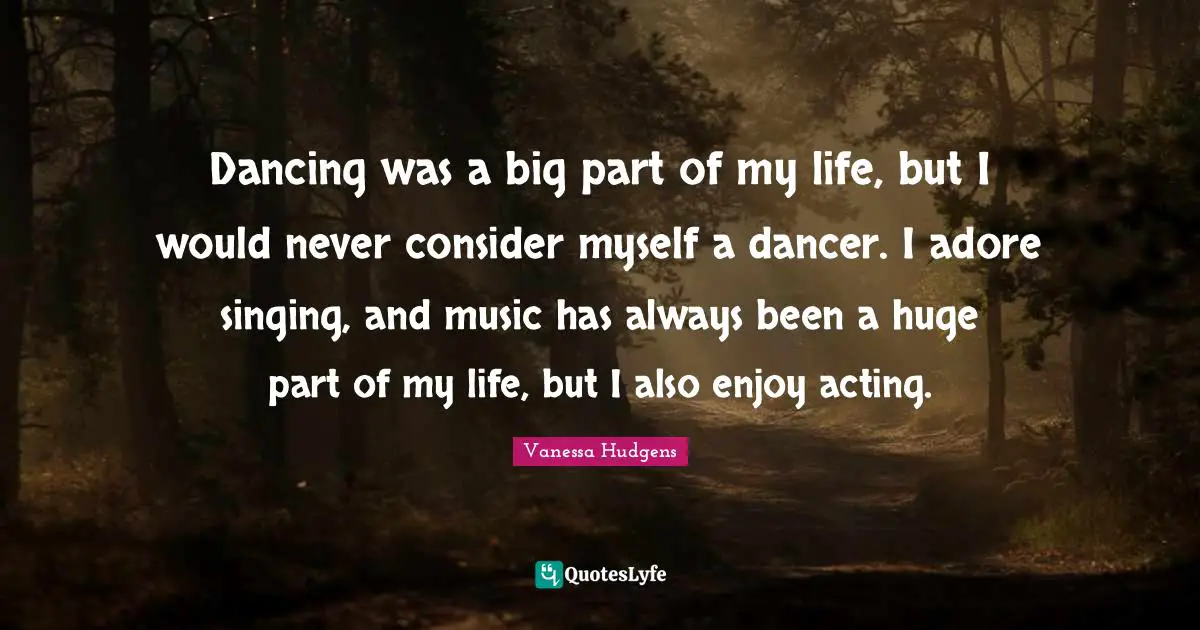 Dancing was a big part of my life, but I would never consider myself a dancer. I adore singing, and music has always been a huge part of my life, but I also enjoy acting.