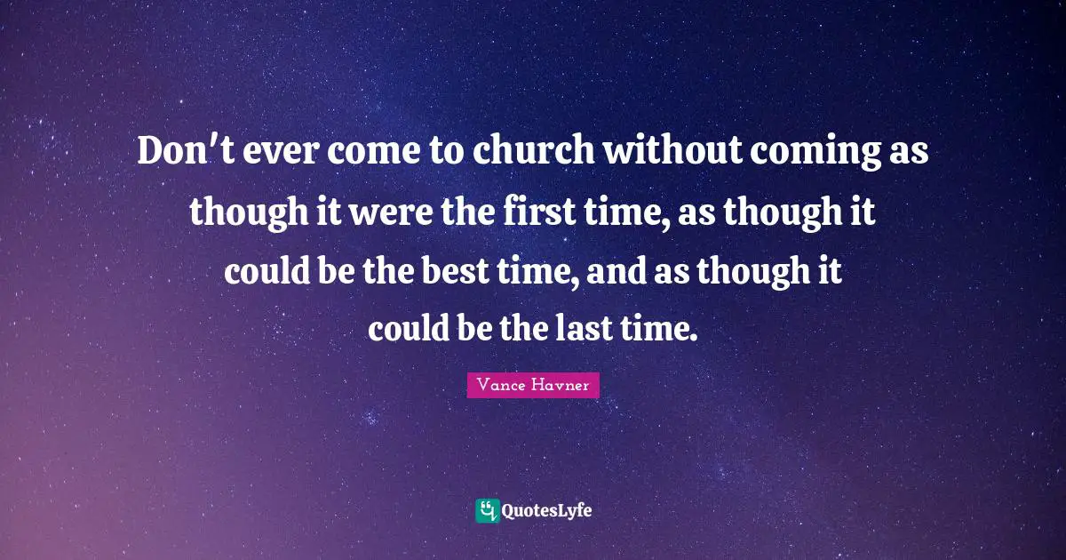 Vance Havner Quotes: "Don't ever come to church without coming as though it were the first time, as though it could be the best time, and as though it could be the last time."