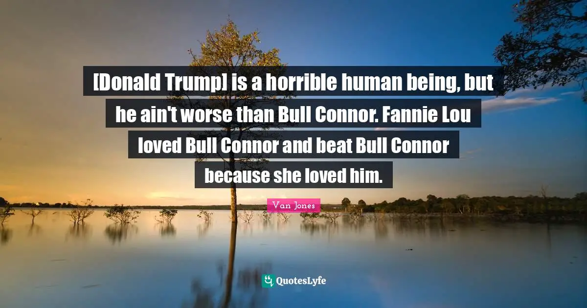 [Donald Trump] is a horrible human being, but he ain't worse than Bull Connor. Fannie Lou loved Bull Connor and beat Bull Connor because she loved him.