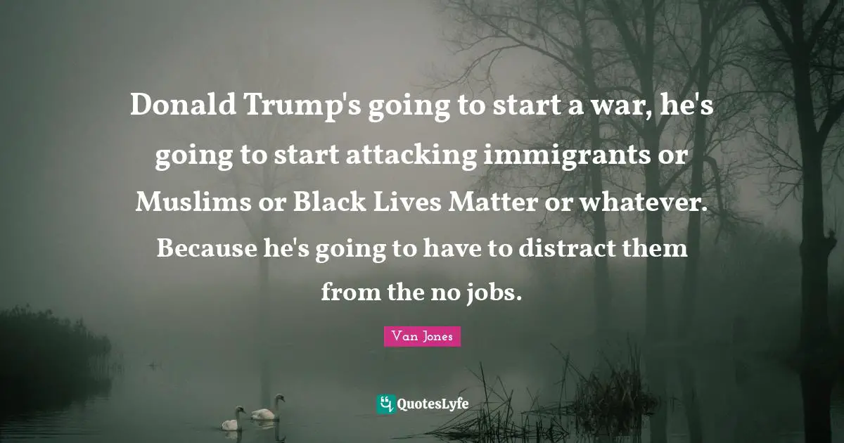 Donald Trump's going to start a war, he's going to start attacking immigrants or Muslims or Black Lives Matter or whatever. Because he's going to have to distract them from the no jobs.