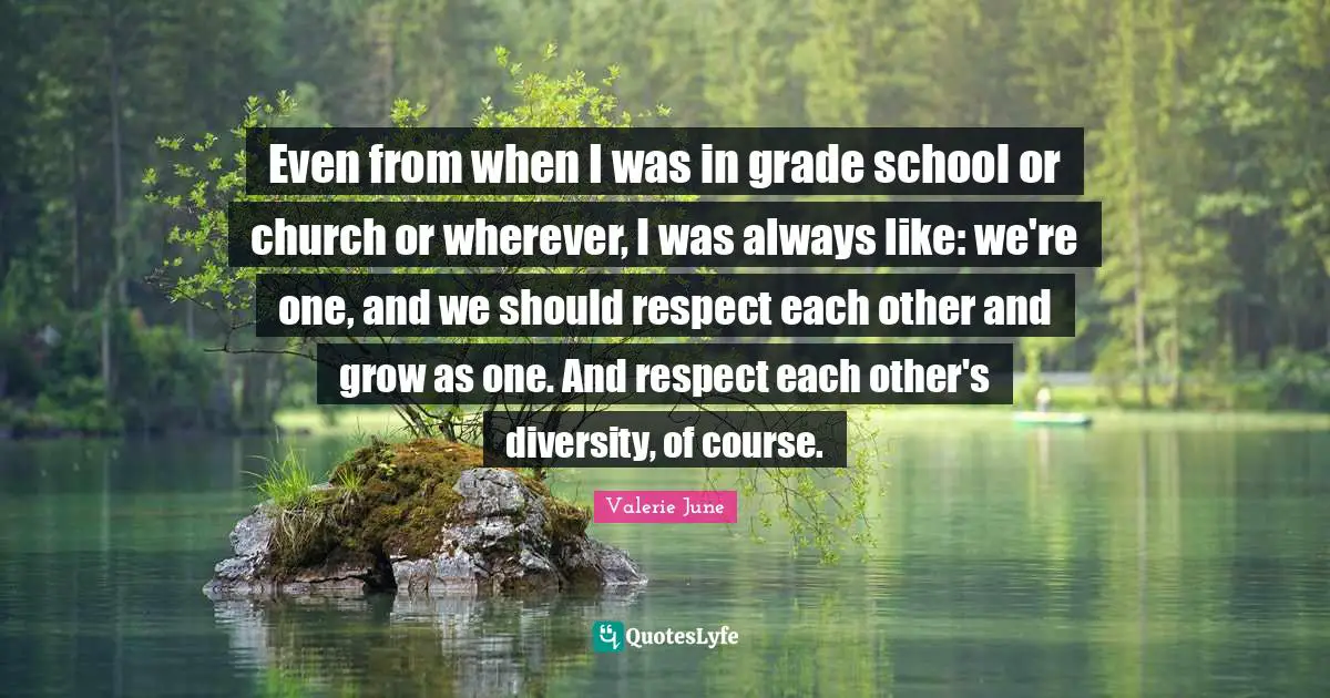 Even from when I was in grade school or church or wherever, I was always like: we're one, and we should respect each other and grow as one. And respect each other's diversity, of course.
