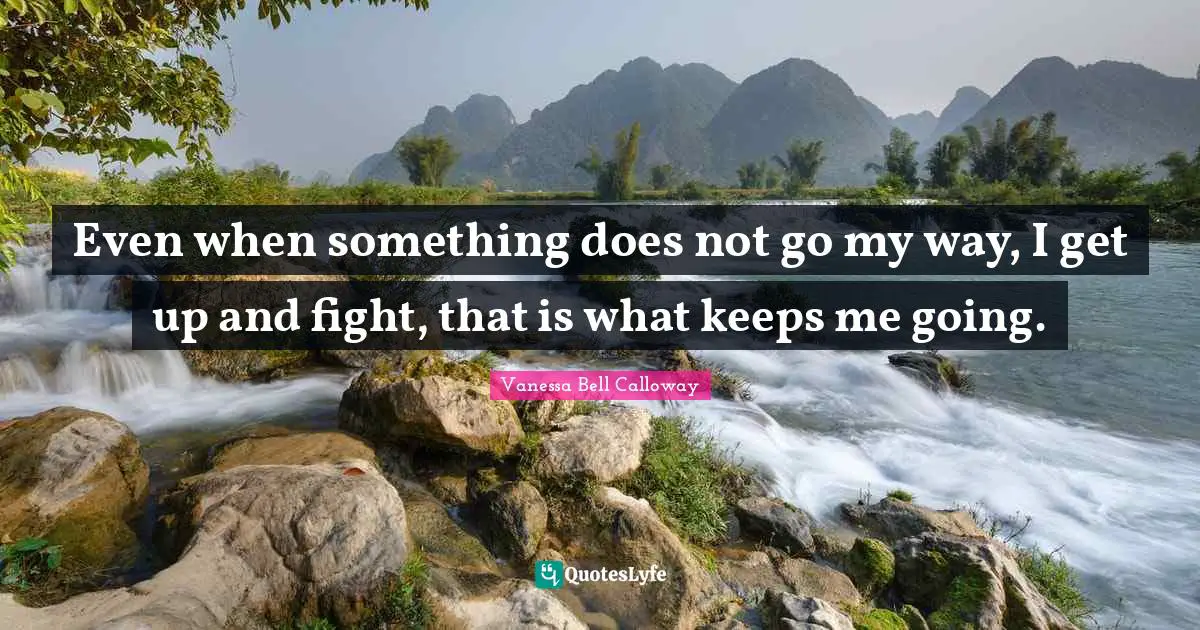 Even when something does not go my way, I get up and fight, that is what keeps me going.