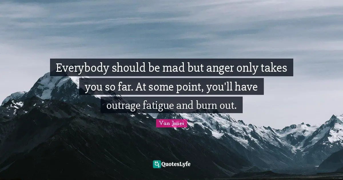 Everybody should be mad but anger only takes you so far. At some point, you'll have outrage fatigue and burn out.