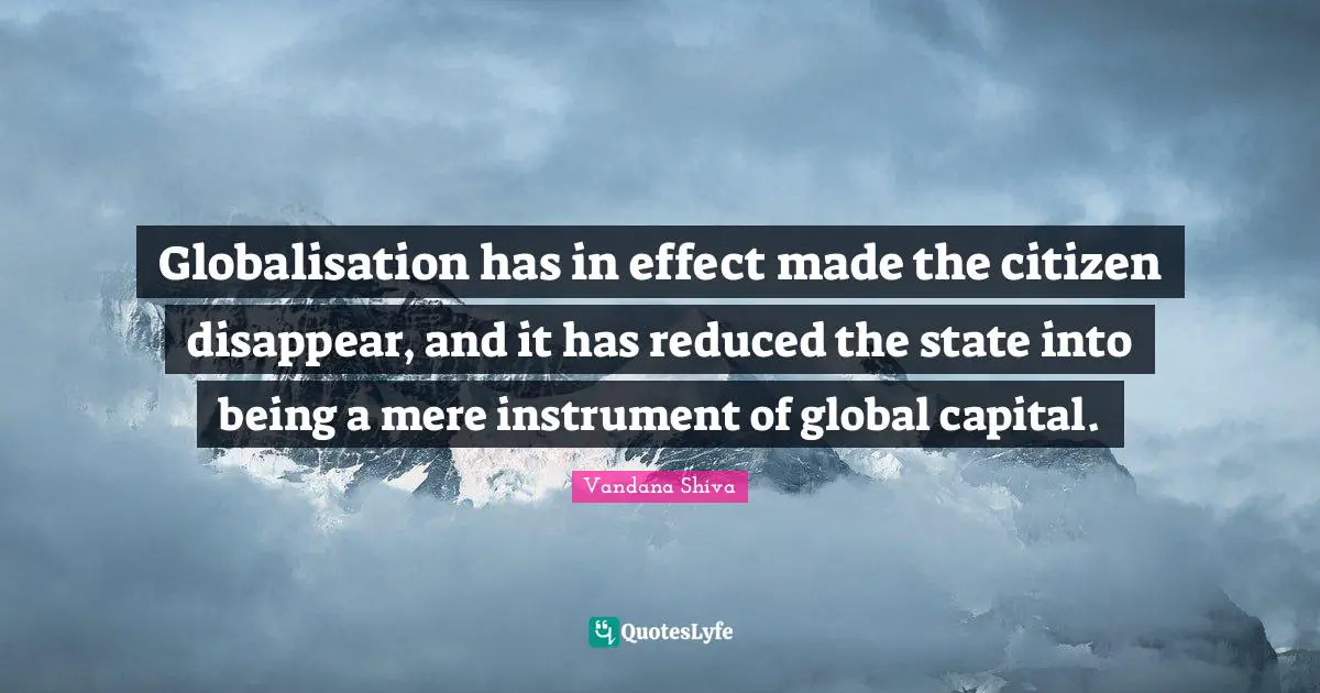 Globalisation has in effect made the citizen disappear, and it has reduced the state into being a mere instrument of global capital.