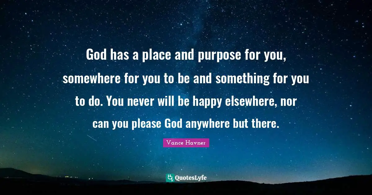 God has a place and purpose for you, somewhere for you to be and something for you to do. You never will be happy elsewhere, nor can you please God anywhere but there.
