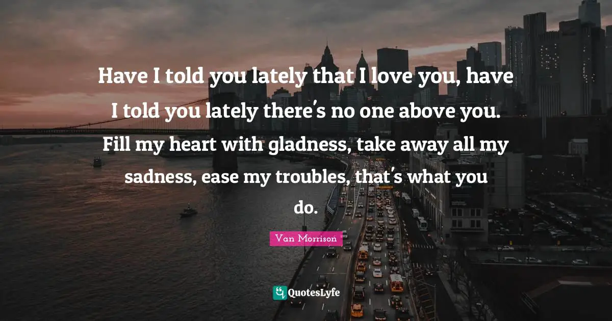 Have I told you lately that I love you, have I told you lately there's no one above you. Fill my heart with gladness, take away all my sadness, ease my troubles, that's what you do.