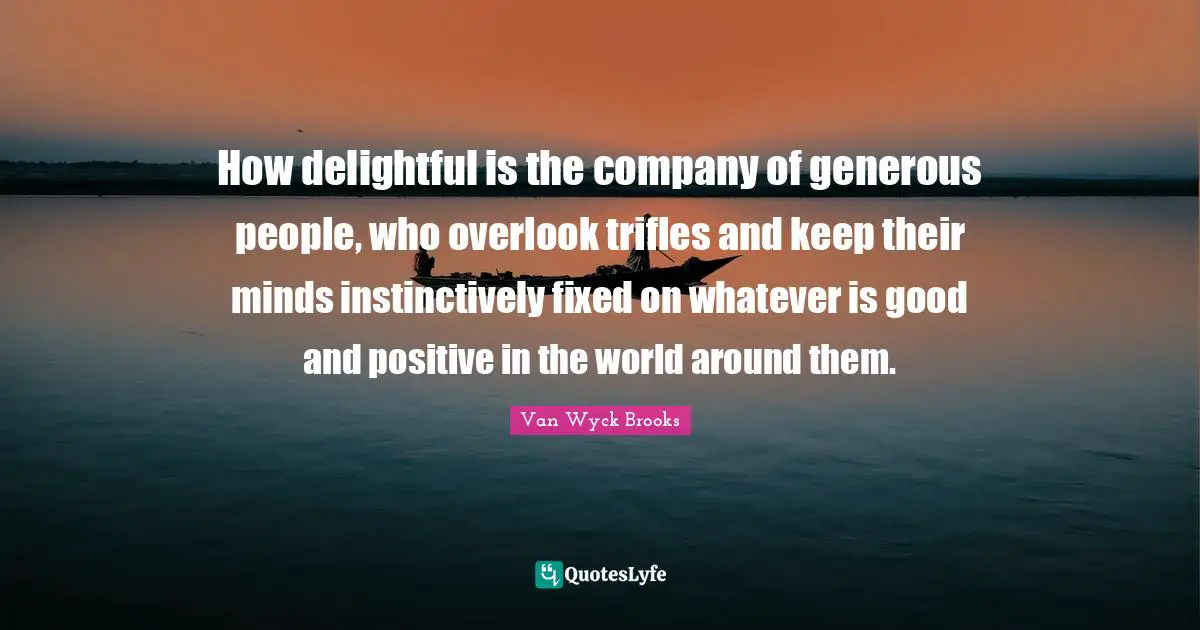 How delightful is the company of generous people, who overlook trifles and keep their minds instinctively fixed on whatever is good and positive in the world around them.