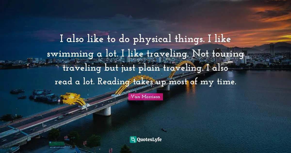 I also like to do physical things. I like swimming a lot. I like traveling. Not touring traveling but just plain traveling. I also read a lot. Reading takes up most of my time.