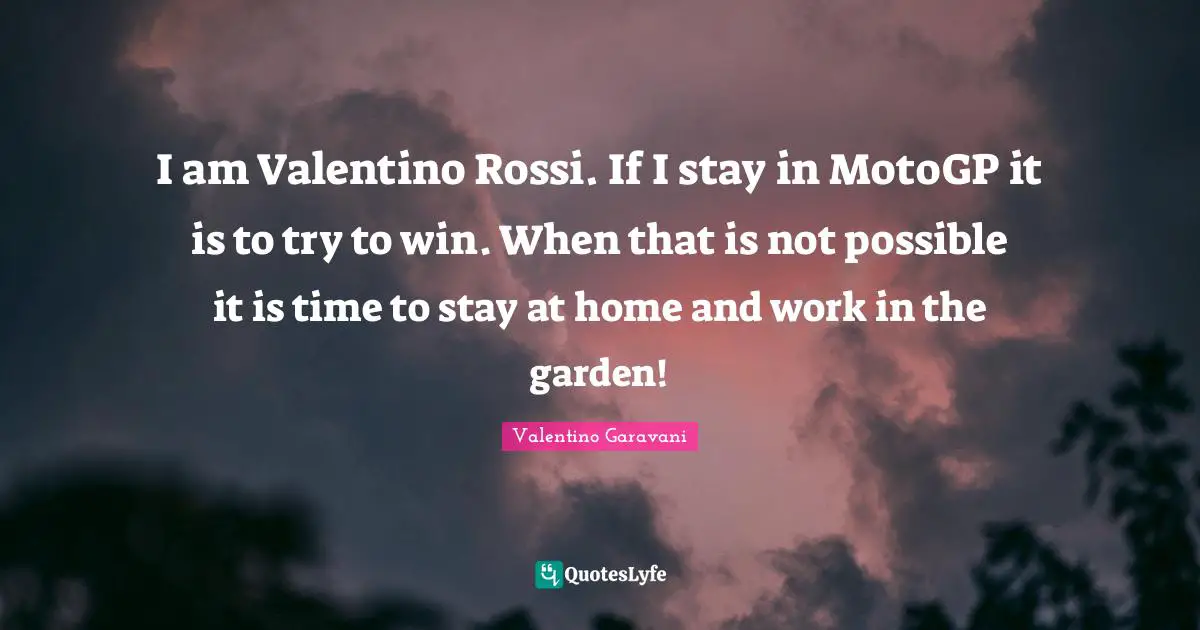 I am Valentino Rossi. If I stay in MotoGP it is to try to win. When that is not possible it is time to stay at home and work in the garden!