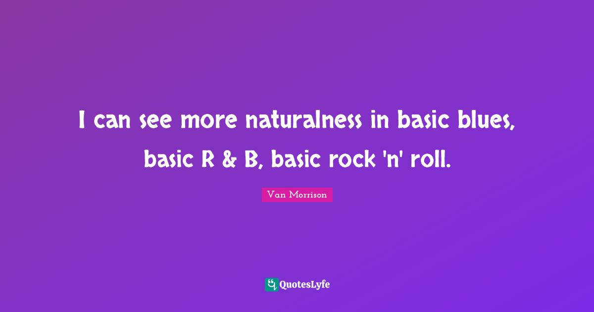 I can see more naturalness in basic blues, basic R & B, basic rock 'n' roll.