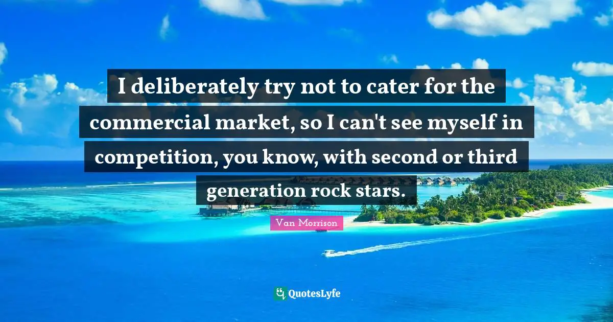 I deliberately try not to cater for the commercial market, so I can't see myself in competition, you know, with second or third generation rock stars.