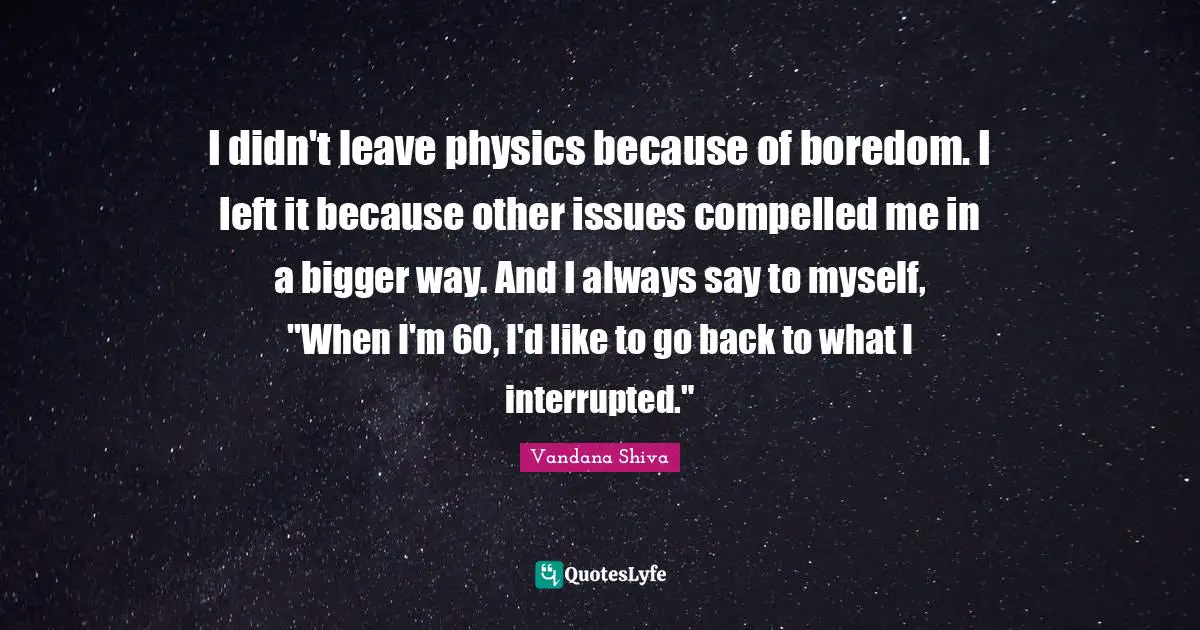 Interrupted Quotes: "I didn't leave physics because of boredom. I left it because other issues compelled me in a bigger way. And I always say to myself, "When I'm 60, I'd like to go back to what I interrupted.""