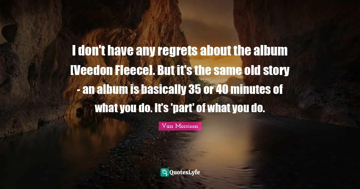 I don't have any regrets about the album [Veedon Fleece]. But it's the same old story - an album is basically 35 or 40 minutes of what you do. It's 'part' of what you do.