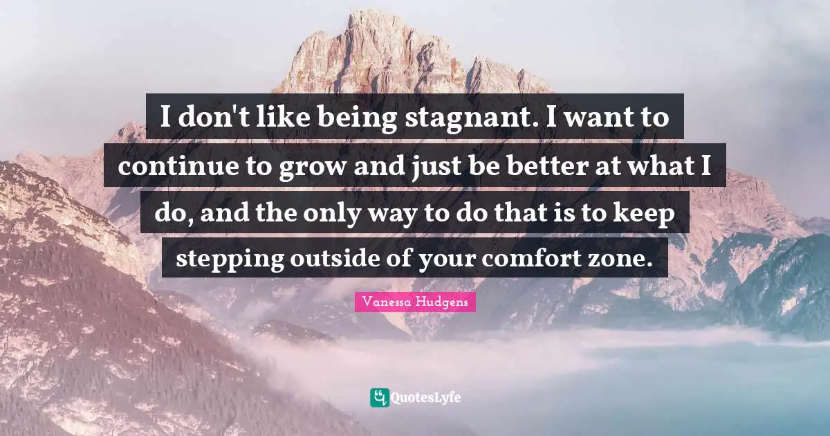 I don't like being stagnant. I want to continue to grow and just be better at what I do, and the only way to do that is to keep stepping outside of your comfort zone.