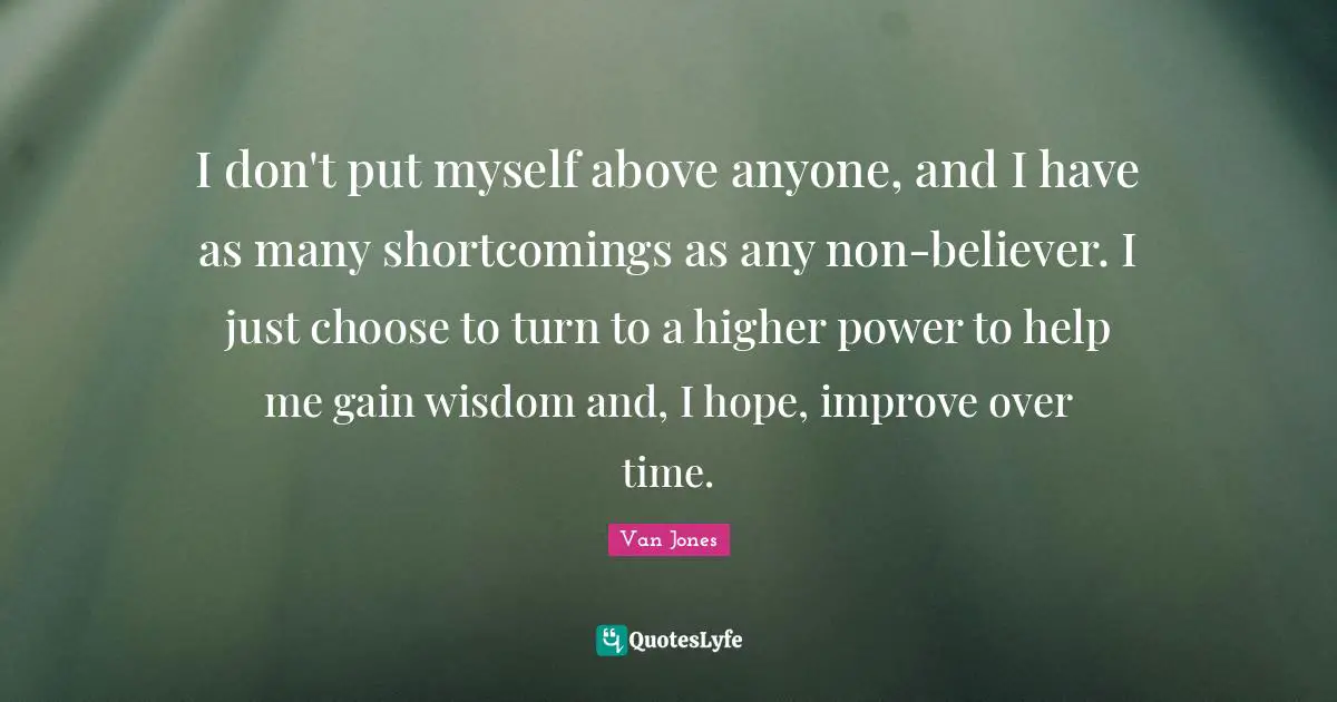 I don't put myself above anyone, and I have as many shortcomings as any non-believer. I just choose to turn to a higher power to help me gain wisdom and, I hope, improve over time.