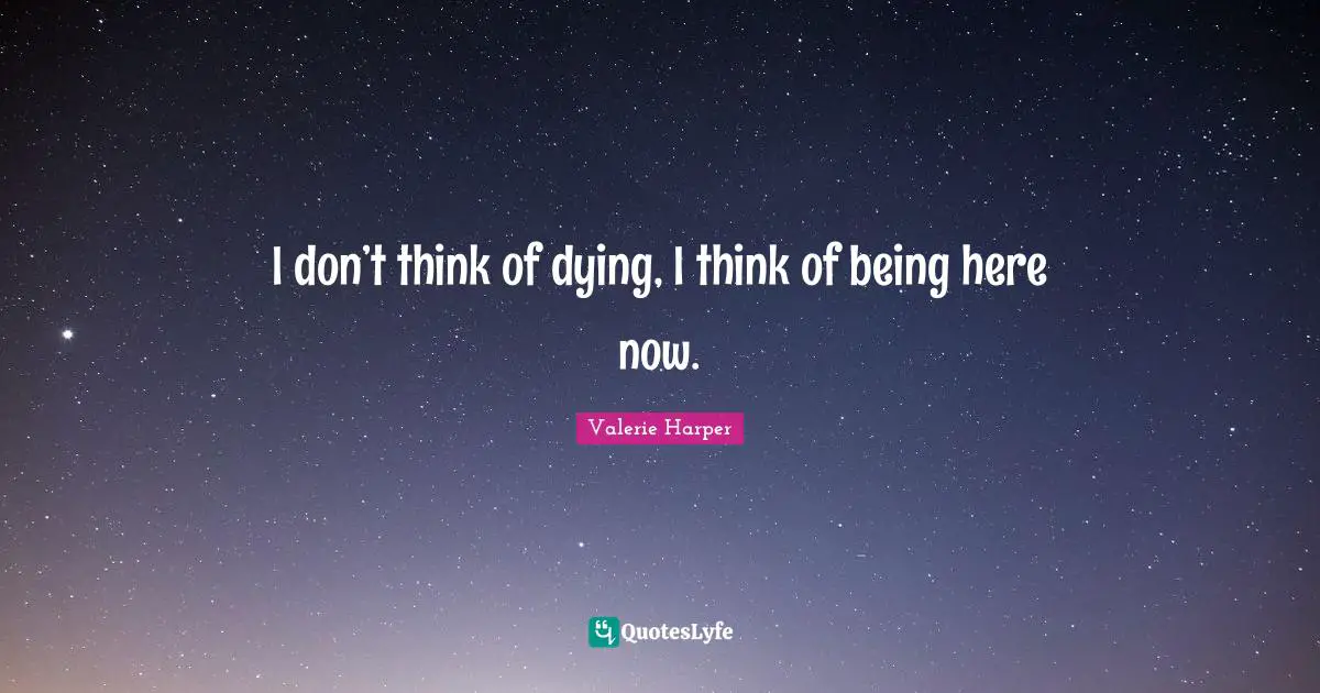 I don’t think of dying, I think of being here now.