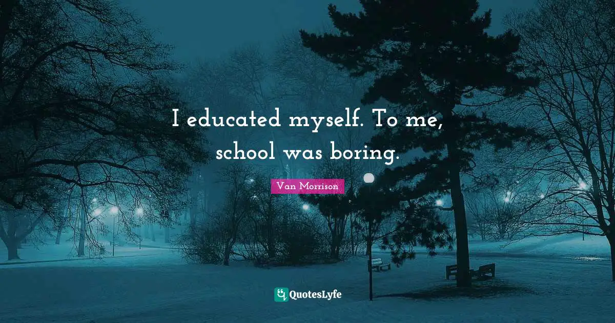 I educated myself. To me, school was boring.