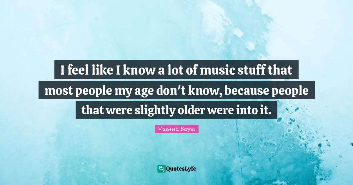 I feel like I know a lot of music stuff that most people my age don't know, because people that were slightly older were into it.