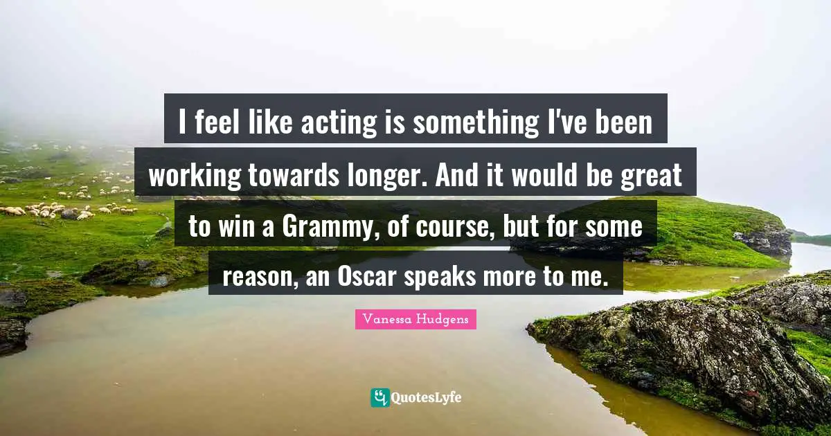 I feel like acting is something I've been working towards longer. And it would be great to win a Grammy, of course, but for some reason, an Oscar speaks more to me.