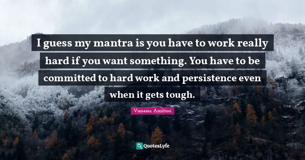 I guess my mantra is you have to work really hard if you want something. You have to be committed to hard work and persistence even when it gets tough.