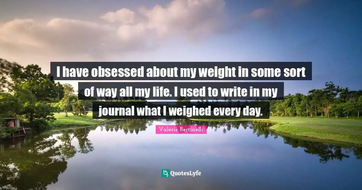 I have obsessed about my weight in some sort of way all my life. I used to write in my journal what I weighed every day.