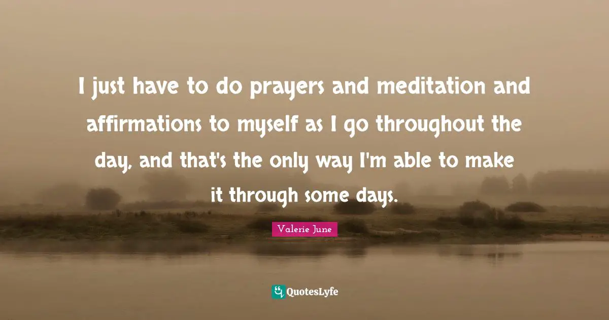 I just have to do prayers and meditation and affirmations to myself as I go throughout the day, and that's the only way I'm able to make it through some days.
