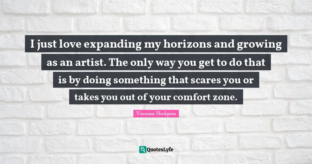 I just love expanding my horizons and growing as an artist. The only way you get to do that is by doing something that scares you or takes you out of your comfort zone.
